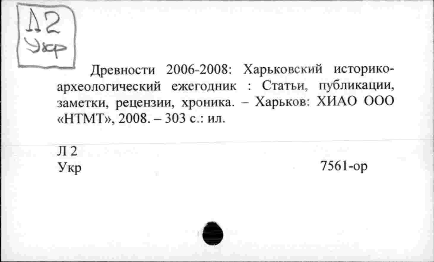 ﻿—* Древности 2006-2008: Харьковский историкоархеологический ежегодник : Статьи, публикации, заметки, рецензии, хроника. - Харьков: ХИАО ООО «НТМТ», 2008. - 303 с.: ил.
Л 2
Укр	7561-ор